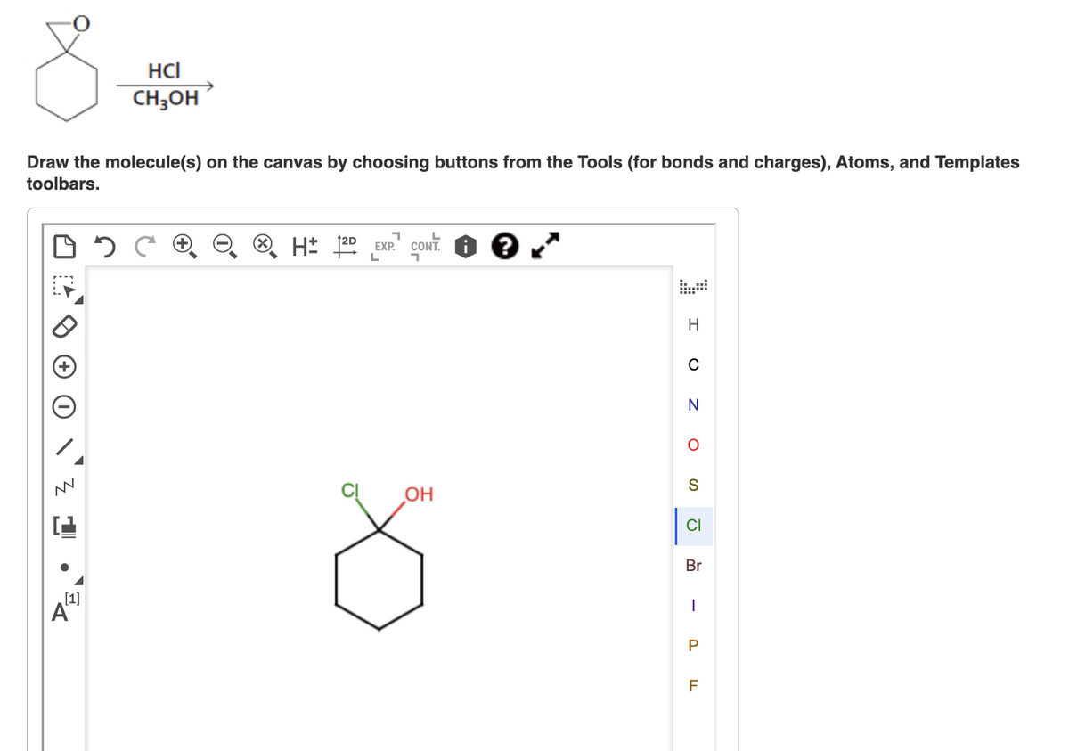 Draw the molecule(s) on the canvas by choosing buttons from the Tools (for bonds and charges), Atoms, and Templates
toolbars.
NN
HCI
CH3OH
[1]
A
H2D EXP.
L
CONT
OH
H
C
N
O
S
CI
Br
-
P
F
