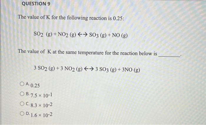 QUESTION 9
The value of K for the following reaction is 0.25:
SO2 (g) + NO2 (g) → SO3 (g) + NO (g)
The value of K at the same temperature for the reaction below is
3 SO2 (g) + 3 NO2 (g) →3 SO3 (g) + 3NO (g)
OA.0.25
OB. 7.5 x 10-1
OC. 8.3 × 10-2
X
OD. 1.6 × 10-2