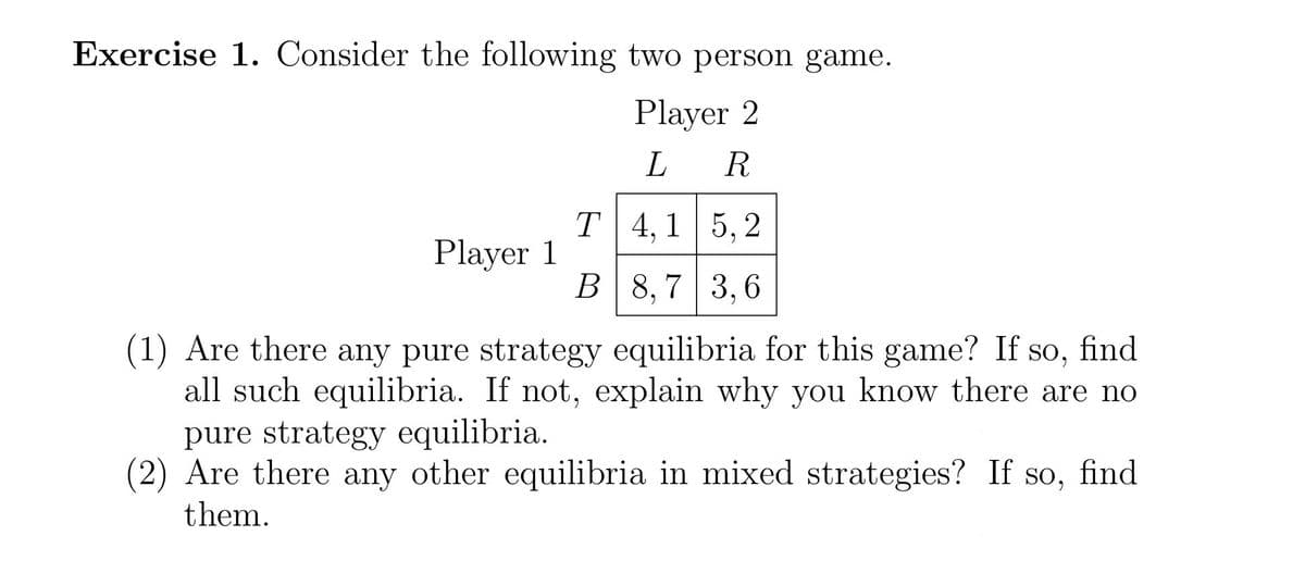 Exercise 1. Consider the following two person game.
Player 2
L R
4,1 5,2
8,7 3,6
(1) Are there any pure strategy equilibria for this game? If so, find
all such equilibria. If not, explain why you know there are no
pure strategy equilibria.
(2) Are there any other equilibria in mixed strategies? If so, find
them.
Player 1
T
B