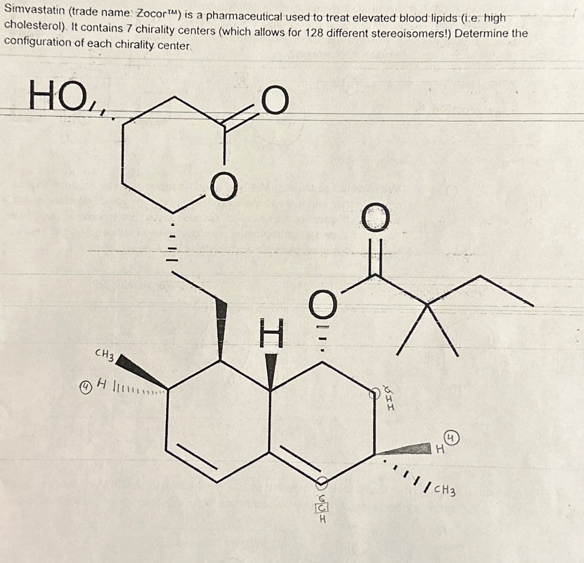 Simvastatin (trade name: Zocor™M) is a pharmaceutical used to treat elevated blood lipids (i.e. high
cholesterol). It contains 7 chirality centers (which allows for 128 different stereoisomers!) Determine the
configuration of each chirality center.
HOL.
O
CH3
H
O
H
Ou
yot
H
O
XII
H
по
/ CH3