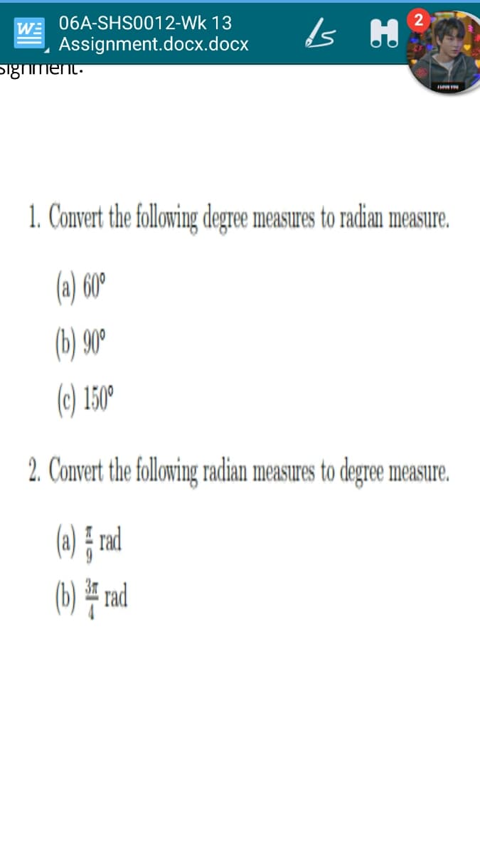 WE 06A-SHS0012-Wk 13
Assignment.docx.docx
Sighiment.
evevu
1. Convert the following degree measures to radian measure.
(a) 60°
(b) 90°
(c) 150°
2. Convert the following radian measures to degree measure.
() } md
(b) # rad
