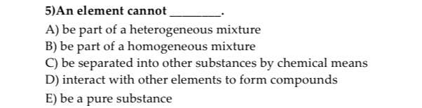 5)An element cannot
A) be part of a heterogeneous mixture
B) be part of a homogeneous mixture
C) be separated into other substances by chemical means
D) interact with other elements to form compounds
E) be a pure substance
