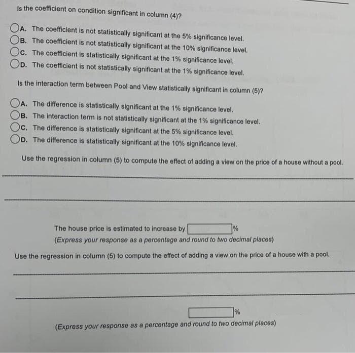 Is the coefficient on condition significant in column (4)?
OA. The coefficient is not statistically significant at the 5% significance level.
OB. The coefficient is not statistically significant at the 10% significance level.
Oc. The coefficient is statistically significant at the 1% significance level.
OD. The coefficient is not statistically significant at the 1% significance level.
Is the interaction term between Pool and View statistically significant in column (5)?
OA. The difference is statistically significant at the 1% significance level.
OB. The interaction term is not statistically significant at the 1% significance level.
Oc. The difference is statistically significant at the 5% significance level.
OD. The difference is statistically significant at the 10% significance level.
Use the regression in column (5) to compute the effect of adding a view on the price of a house without a pool.
The house price is estimated to increase by
%
(Express your response as a percentage and round to two decimal places)
Use the regression in column (5) to compute the effect of adding a view on the price of a house with a pool.
%
(Express your response as a percentage and round to two decimal places)