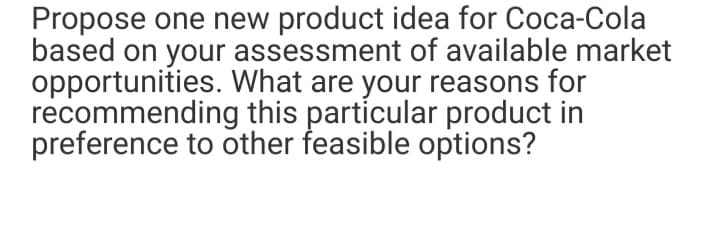 Propose one new product idea for Coca-Cola
based on your assessment of available market
opportunities. What are your reasons for
recommending this particular product in
preference to other feasible options?