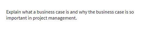 Explain what a business case is and why the business case is so
important in project management.
