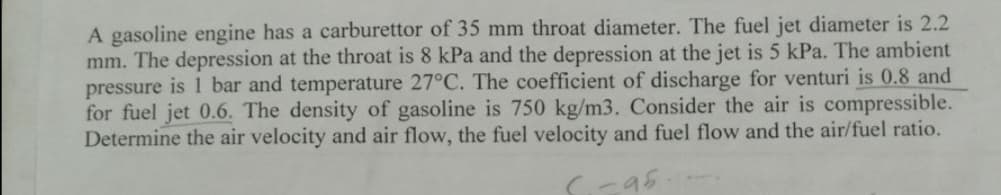 A gasoline engine has a carburettor of 35 mm throat diameter. The fuel jet diameter is 2.2
mm. The depression at the throat is 8 kPa and the depression at the jet is 5 kPa. The ambient
pressure is 1 bar and temperature 27°C. The coefficient of discharge for venturi is 0.8 and
for fuel jet 0.6. The density of gasoline is 750 kg/m3. Consider the air is compressible.
Determine the air velocity and air flow, the fuel velocity and fuel flow and the air/fuel ratio.
95
