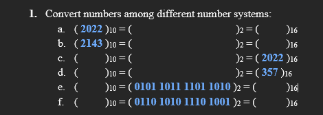 1. Convert numbers among different number systems:
a. ( 2022 )10 =(
b. (2143 )10 =(
)2 = (
)16
)2 = (
)16
)2 = ( 2022 )16
)2 = ( 357 )16
С. (
)10 = (
d. (
)10 = (
%3D
e. (
)10 = ( 0101 1011 1101 1010 )2 =(
)16|
f. (
)10 = ( 0110 1010 1110 1001 )2= (
)16
