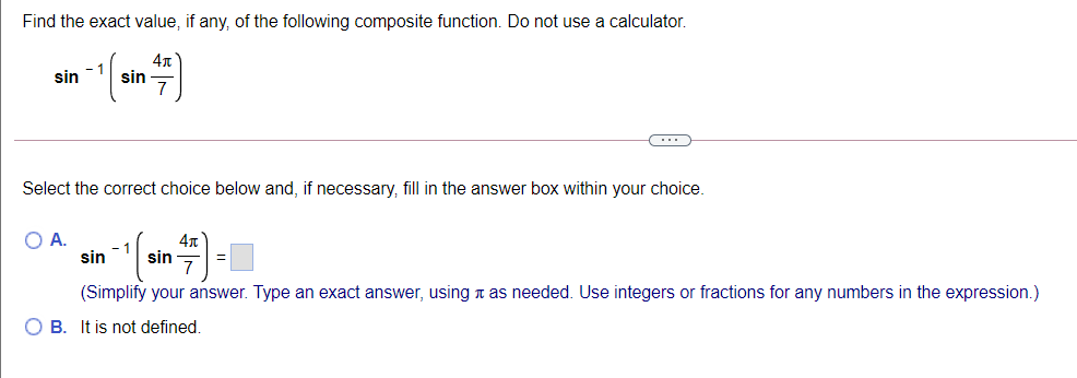Find the exact value, if any, of the following composite function. Do not use a calculator.
sin
sin
7
(...
Select the correct choice below and, if necessary, fill in the answer box within your choice
OA.
- 1
sin
sin
(Simplify your answer. Type an exact answer, using n as needed. Use integers or fractions for any numbers in the expression.)
O B. It is not defined.
