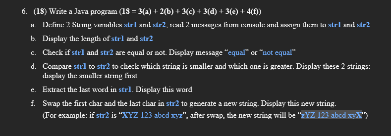 6. (18) Write a Java program (18 = 3(a) + 2(b) + 3(c) + 3(d) + 3(e) + 4(f))
%3D
a. Define 2 String variables strl and str2, read 2 messages from console and assign them to strl and str2
b. Display the length of strl and str2
c. Check if strl and str2 are equal or not. Display message “equal" or “not equal"
d. Compare strl to str2 to check which string is smaller and which one is greater. Display these 2 strings:
display the smaller string first
e. Extract the last word in strl. Display this word
f. Swap the first char and the last char in str2 to generate a new string. Display this new string.
(For example: if str2 is “XYZ 123 abcd xyz", after swap, the new string will be “zYZ 123 abcd xyX")
