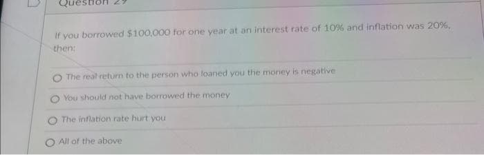 If you borrowed $100,000 for one year at an interest rate of 10% and inflation was 20%,
then:
The real return to the person who loaned you the money is negative
You should not have borrowed the money
The inflation rate hurt you
All of the above