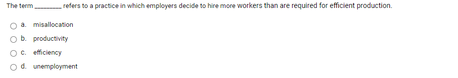 The term
refers to a practice in which employers decide to hire more workers than are required for efficient production.
a. misallocation
b. productivity
c. efficiency
d. unemployment