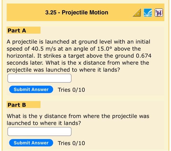 3.25 - Projectile Motion
Part A
A projectile is launched at ground level with an initial
speed of 40.5 m/s at an angle of 15.0° above the
horizontal. It strikes a target above the ground 0.674
seconds later. What is the x distance from where the
projectile was launched to where it lands?
Submit Answer Tries 0/10
Part B
What is the y distance from where the projectile was
launched to where it lands?
Submit Answer Tries 0/10