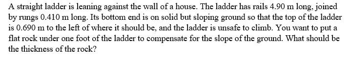 A straight ladder is leaning against the wall of a house. The ladder has rails 4.90 m long, joined
by rungs 0.410 m long. Its bottom end is on solid but sloping ground so that the top of the ladder
is 0.690 m to the left of where it should be, and the ladder is unsafe to climb. You want to put a
flat rock under one foot of the ladder to compensate for the slope of the ground. What should be
the thickness of the rock?
