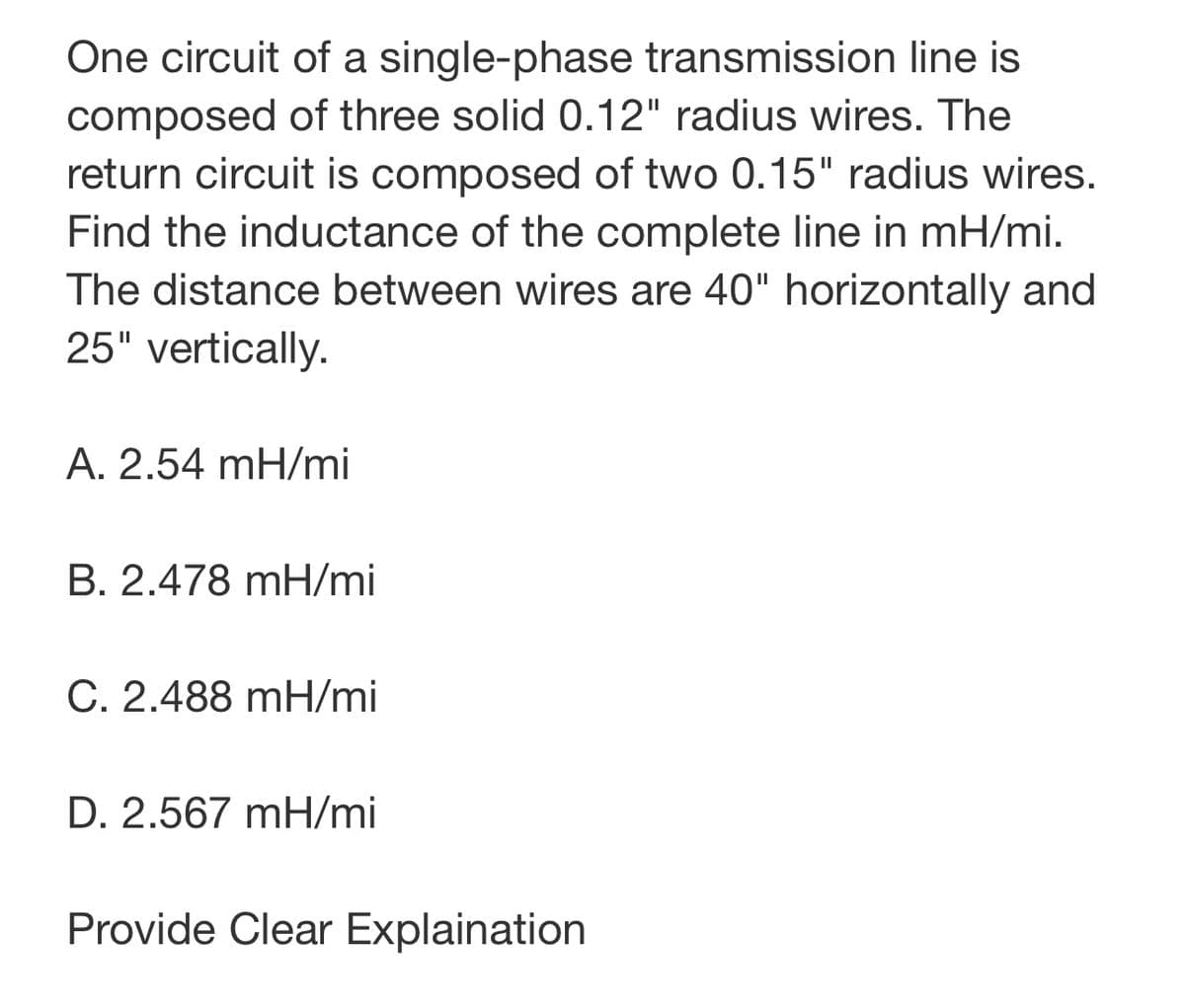 One circuit of a single-phase transmission line is
composed of three solid 0.12" radius wires. The
return circuit is composed of two 0.15" radius wires.
Find the inductance of the complete line in mH/mi.
The distance between wires are 40" horizontally and
25" vertically.
A. 2.54 mH/mi
B. 2.478 mH/mi
C. 2.488 mH/mi
D. 2.567 mH/mi
Provide Clear Explaination