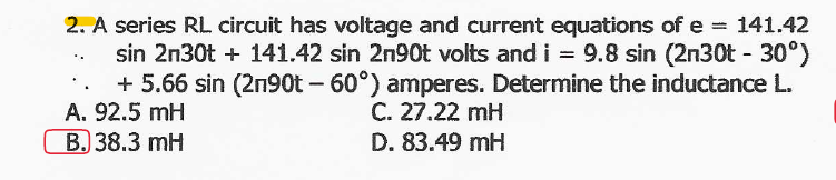 2. A series RL circuit has voltage and current equations of e = 141.42
sin 2n30t + 141.42 sin 2n90t volts and i = 9.8 sin (2n30t - 30°)
+ 5.66 sin (2n90t - 60°) amperes. Determine the inductance L.
A. 92.5 mH
B. 38.3 mH
C. 27.22 mH
D. 83.49 mH