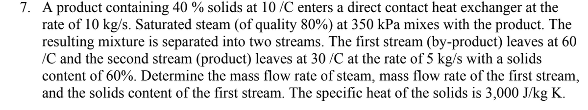 7. A product containing 40 % solids at 10 /C enters a direct contact heat exchanger at the
rate of 10 kg/s. Saturated steam (of quality 80%) at 350 kPa mixes with the product. The
resulting mixture is separated into two streams. The first stream (by-product) leaves at 60
/C and the second stream (product) leaves at 30 /C at the rate of 5 kg/s with a solids
content of 60%. Determine the mass flow rate of steam, mass flow rate of the first stream,
and the solids content of the first stream. The specific heat of the solids is 3,000 J/kg K.