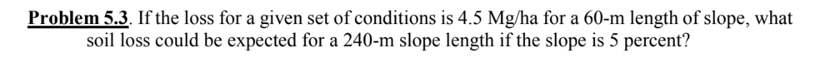 Problem 5.3. If the loss for a given set of conditions is 4.5 Mg/ha for a 60-m length of slope, what
soil loss could be expected for a 240-m slope length if the slope is 5 percent?