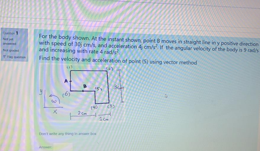 Question 1
For the body shown. At the instant shown, point B moves in straight line in y positive direction
with speed of 30j cm/s, and acceleration 4j cm/s². If the angular velocity of the body is 9 rad/s
and increasing with rate 4 rad/s?.
Find the velocity and acceleration of point (5) using vector method
Not yet
answered
Not graded
P Flag question
(2)
B
(5)
3cm
(6)
(3)
(4)
2 Cm
1 Cm
Don't write any thing in answer box
Answer:
