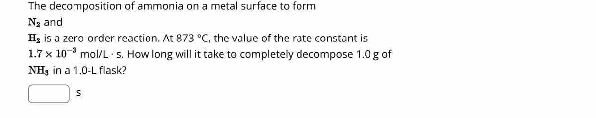 The decomposition of ammonia on a metal surface to form
N₂ and
H₂ is a zero-order reaction. At 873 °C, the value of the rate constant is
1.7 x 10³ mol/L s. How long will it take to completely decompose 1.0 g of
NH3 in a 1.0-L flask?
S