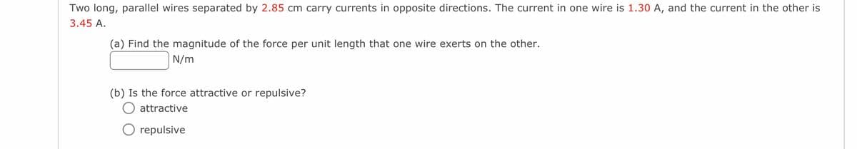 Two long, parallel wires separated by 2.85 cm carry currents in opposite directions. The current in one wire is 1.30 A, and the current in the other is
3.45 A.
(a) Find the magnitude of the force per unit length that one wire exerts on the other.
N/m
(b) Is the force attractive or repulsive?
attractive
repulsive