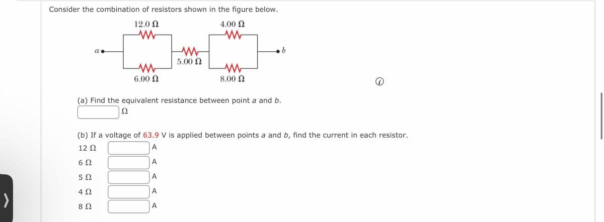 >
Consider the combination of resistors shown in the figure below.
12.0 Ω
Μ
4.00 Ω
Μ
α.
Μ
6.00 Ω
Ω
Η
Μ
5.00 Ω
Μ
8.00 Ω
Μ
(a) Find the equivalent resistance between point a and b.
(b) If a voltage of 63.9 V is applied between points a and b, find the current in each resistor.
12 Ω
A
6Ω
A
5Ω
A
4 Ω
A
8 Ω
A