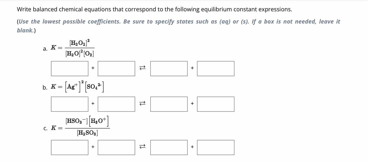 Write balanced chemical equations that correspond to the following equilibrium constant expressions.
(Use the lowest possible coefficients. Be sure to specify states such as (aq) or (s). If a box is not needed, leave it
blank.)
a. K
b. K
=
=
C. K =
[H₂O₂] ²
[H₂O]²[0₂]
[Ag+] ² [SO₁²]
[HSO3-] [H₂O+]
[H₂SO3]
TI
स्टे
TI
+
+