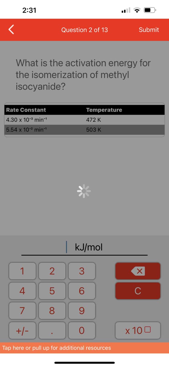 <
2:31
Rate Constant
4.30 x 10-³ min¹
5.54 x 10-² min¹
What is the activation energy for
the isomerization of methyl
isocyanide?
1
4
7
+/-
Question 2 of 13
2
5
8
| kJ/mol
3
6
9
Temperature
472 K
503 K
O
Submit
Tap here or pull up for additional resources
X
с
x 100