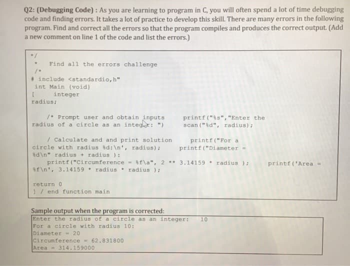 Q2: (Debugging Code) : As you are learning to program in C, you will often spend a lot of time debugging
code and finding errors. It takes a lot of practice to develop this skill. There are many errors in the following
program. Find and correct all the errors so that the program compiles and produces the correct output. (Add
a new comment on line 1 of the code and list the errors.)
Find all the errors challenge
* include <standardio, h"
int Main (void)
integer
radius;
/* Prompt user and obtain inputs
radius of a circle as an integr: ")
printf ("is", "Enter the
scan ("%d", radius);
/ Calculate and and print solution
circle with radius d:\n', radius) ;
d\n" radius + radius ) :
printf ("Circumference = if\a", 2 ** 3.14159 radius);
Sf\n', 3.14159 * radius
printf ("For a
printf ("Diameter -
printf ('Area
radius );
return 0
1/ end function main
Sample output when the program is corrected:
Enter the
For a circle with radius 10:
Diameter= 20
Circumference = 62.831800
Area = 314.159000
adi
of a circle as an integer:
10
