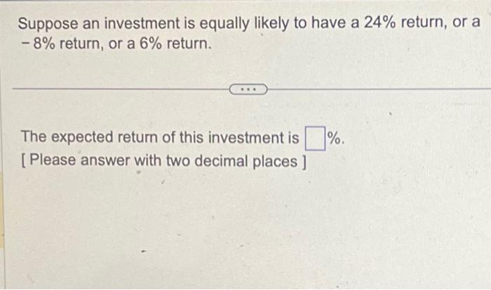 Suppose an investment is equally likely to have a 24% return, or a
- 8% return, or a 6% return.
The expected return of this investment is%.
[Please answer with two decimal places ]