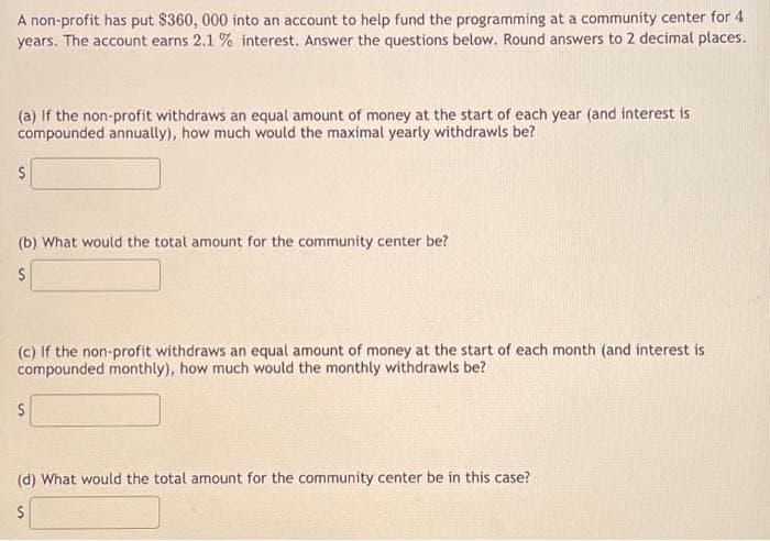 A non-profit has put $360, 000 into an account to help fund the programming at a community center for 4
years. The account earns 2.1 % interest. Answer the questions below. Round answers to 2 decimal places.
(a) If the non-profit withdraws an equal amount of money at the start of each year (and interest is
compounded annually), how much would the maximal yearly withdrawls be?
$
(b) What would the total amount for the community center be?
$
(c) If the non-profit withdraws an equal amount of money at the start of each month (and interest is
compounded monthly), how much would the monthly withdrawls be?
$
(d) What would the total amount for the community center be in this case?
$
