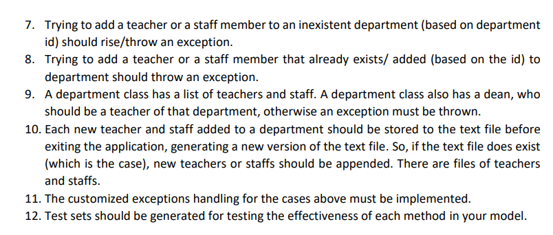 7. Trying to add a teacher or a staff member to an inexistent department (based on department
id) should rise/throw an exception.
8. Trying to add a teacher or a staff member that already exists/ added (based on the id) to
department should throw an exception.
9. A department class has a list of teachers and staff. A department class also has a dean, who
should be a teacher of that department, otherwise an exception must be thrown.
10. Each new teacher and staff added to a department should be stored to the text file before
exiting the application, generating a new version of the text file. So, if the text file does exist
(which is the case), new teachers or staffs should be appended. There are files of teachers
and staffs.
11. The customized exceptions handling for the cases above must be implemented.
12. Test sets should be generated for testing the effectiveness of each method in your model.