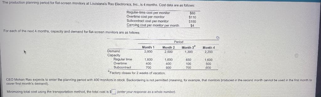 The production planning period for flat-screen monitors at Louisiana's Rao Electronics, Inc., is 4 months. Cost data are as follows:
$60
$110
Regular-time cost per monitor
Overtime cost per monitor
Subcontract cost per monitor
Carrying cost per monitor per month
$150
$4
For each of the next 4 months, capacity and demand for flat-screen monitors are as follows:
Period
Month 1
2,000
Month 2
2,500
Month 3
1,300
Month 4
2,200
Demand
Capacity
Regular time
1.600
1,600
650
1,600
Overtime
400
400
100
500
Subcontract
700
600
700
600
Factory closes for 2 weeks of vacation.
CEO Mohan Rao expects to enter the planning period with 400 monitors in stock. Backordering is not permitted (meaning, for example, that monitors produced in the second month cannot be used in the first month to
cover first month's demand)..
Minimizing total cost using the transportation method, the total cost is $ (enter your response as a whole number).