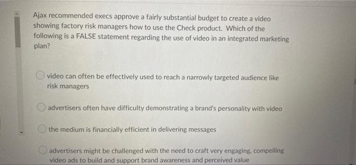 Ajax recommended execs approve a fairly substantial budget to create a video
showing factory risk managers how to use the Check product. Which of the
following is a FALSE statement regarding the use of video in an integrated marketing
plan?
video can often be effectively used to reach a narrowly targeted audience like
risk managers
advertisers often have difficulty demonstrating a brand's personality with video
the medium is financially efficient in delivering messages
advertisers might be challenged with the need to craft very engaging, compelling
video ads to build and support brand awareness and perceived value