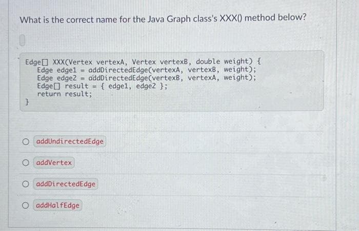 What is the correct name for the Java Graph class's XXX() method below?
Edge XXX(Vertex vertexA, Vertex vertexB, double weight) {
Edge edgel = addDirectedEdge(vertexA, vertexB, weight);
Edge edgez = addDirectedEdge(vertexB, vertexA, weight);
Edge result = { edge1, edge2 };
return result;
%3!
%3!
O addundirectedEdge
O addVertex
O addDirectedEdge
O addHalfEdge
