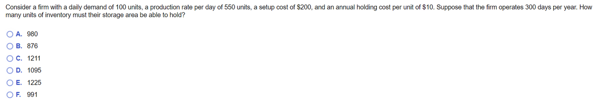 Consider a firm with a daily demand of 100 units, a production rate per day of 550 units, a setup cost of $200, and an annual holding cost per unit of $10. Suppose that the firm operates 300 days per year. How
many units of inventory must their storage area be able to hold?
O A. 980
B. 876
O C. 1211
O D. 1095
E. 1225
991
O F.