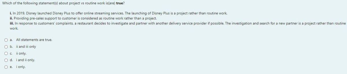 Which of the following statement(s) about project vs routine work is(are) true?
i. In 2019, Disney launched Disney Plus to offer online streaming services. The launching of Disney Plus is a project rather than routine work.
ii. Providing pre-sales support to customer is considered as routine work rather than a project.
iii. In response to customers' complaints, a restaurant decides to investigate and partner with another delivery service provider if possible. The investigation and search for a new partner is a project rather than routine
work.
a.
All statements are true.
O b.
ii and iii only
O c. ii only.
O d. i and ii only.
O e. i only.
