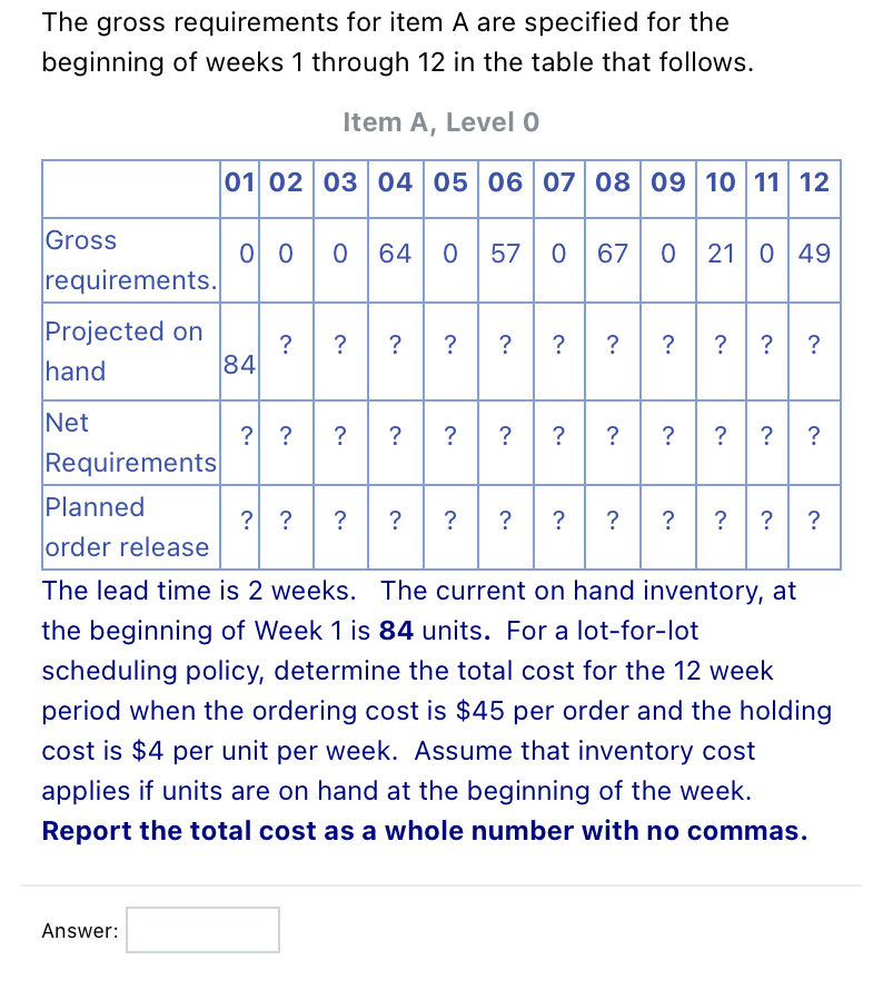 The gross requirements for item A are specified for the
beginning of weeks 1 through 12 in the table that follows.
Item A, Level 0
01 02 03 04 05 06 07 08 09 10 11 12
o o0 64 0 570
Gross
67 0 21 0 49
requirements.
Projected on
? ? ?
? ? ? ?
? ?
?
hand
84
Net
? ?? ?
? ?
Requirements
?
?
?
?
Planned
? ?
?
?
?
?
?
?
?
? ?
order release
The lead time is 2 weeks. The current on hand inventory, at
the beginning of Week 1 is 84 units. For a lot-for-lot
scheduling policy, determine the total cost for the 12 week
period when the ordering cost is $45 per order and the holding
cost is $4 per unit per week. Assume that inventory cost
applies if units are on hand at the beginning of the week.
Report the total cost as a whole number with no commas.
Answer:
