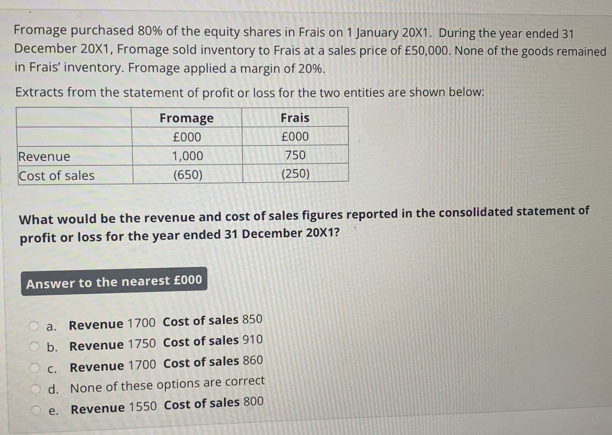 Fromage purchased 80% of the equity shares in Frais on 1 January 20X1. During the year ended 31
December 20X1, Fromage sold inventory to Frais at a sales price of £50,000. None of the goods remained
in Frais' inventory. Fromage applied a margin of 20%.
Extracts from the statement of profit or loss for the two entities are shown below:
Fromage
Frais
£000
£000
Revenue
1,000
750
Cost of sales
(650)
(250)
What would be the revenue and cost of sales figures reported in the consolidated statement of
profit or loss for the year ended 31 December 20X1?
Answer to the nearest £000
a.
Revenue 1700 Cost of sales 850
O b. Revenue 1750 Cost of sales 910
O c. Revenue 1700 Cost of sales 860
d. None of these options are correct
Revenue 1550 Cost of sales 800

