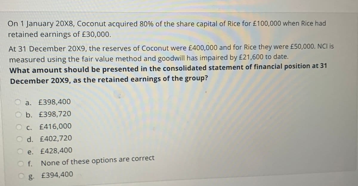 On 1 January 20X8, Coconut acquired 80% of the share capital of Rice for £100,000 when Rice had
retained earnings of £30,000.
At 31 December 20X9, the reserves of Coconut were £400,000 and for Rice they were £50,000. NCI is
measured using the fair value method and goodwill has impaired by £21,600 to date.
What amount should be presented in the consolidated statement of financial position at 31
December 20X9, as the retained earnings of the group?
a. £398,400
b. £398,720
O c. £416,000
d. £402,720
e. £428,400
f.
None of these options are correct
g. £394,400
