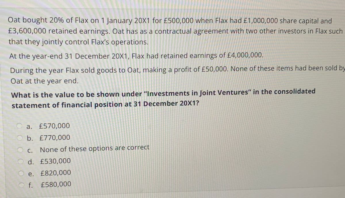 Oat bought 20% of Flax on 1 January 20X1 for £500,000 when Flax had £1,000,000 share capital and
£3,600,000 retained earnings. Oat has as a contractual agreement with two other investors in Flax such
that they jointly control Flax's operations.
At the year-end 31 December 20X1, Flax had retained earnings of £4,000,000.
During the year Flax sold goods to Oat, making a profit of £50,000. None of these items had been sold by
Oat at the year end.
What is the value to be shown under "Investments in Joint Ventures" in the consolidated
statement of financial position at 31 December 20X1?
a. £570,000
O b. £770,000
С.
None of these options are correct
O d. £530,000
O e. £820,000
O f. £580,000
