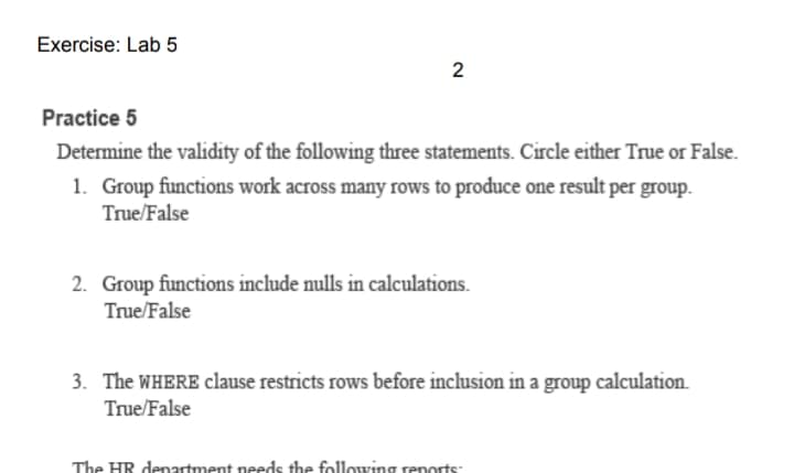 Exercise: Lab 5
Practice 5
Determine the validity of the following three statements. Circle either True or False.
1. Group functions work across many rows to produce one result per group.
True/False
2. Group functions include nulls in calculations.
True/False
3. The WHERE clause restricts rows before inclusion in a group calculation.
True/False
The HR denartment needs the following renorts:
