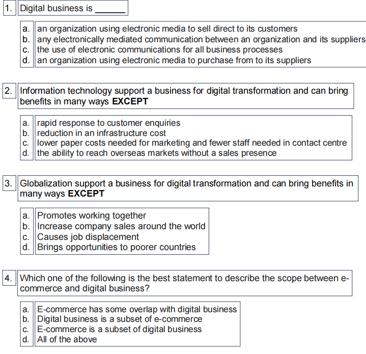 1. Digital business is
a. an organization using electronic media to sell direct to its customers
b. any electronically mediated communication between an organization and its suppliers
c. the use of electronic communications for all business processes
d. an organization using electronic media to purchase from to its suppliers
2. Information technology support a business for digital transformation and can bring
benefits in many ways EXCEPT
a. rapid response to customer enquiries
b. reduction in an infrastructure cost
c. lower paper costs needed for marketing and fewer staff needed in contact centre
d. the ability to reach overseas markets without a sales presence
3. Globalization support a business for digital transformation and can bring benefits in
many ways EXCEPT
a. Promotes working together
b. Increase company sales around the world
c. Causes job displacement
d. Brings opportunities to poorer countries
|4. Which one of the following is the best statement to describe the scope between e-
commerce and digital business?
a. E-commerce has some overlap with digital business
b. Digital business is a subset of e-commerce
c. E-commerce is a subset of digital business
d. All of the above
