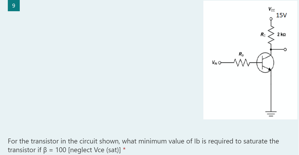 9
VIN O
For the transistor in the circuit shown, what minimum value of lb is required to saturate the
transistor if ß = 100 [neglect Vce (sat)]
*
R₂
Rc
Vcc
15V
2 ΚΩ