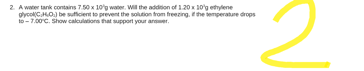 2. A water tank contains 7.50 x 10³g water. Will the addition of 1.20 x 10³g ethylene
glycol(C₂H6O₂) be sufficient to prevent the solution from freezing, if the temperature drops
to - 7.00°C. Show calculations that support your answer.
2