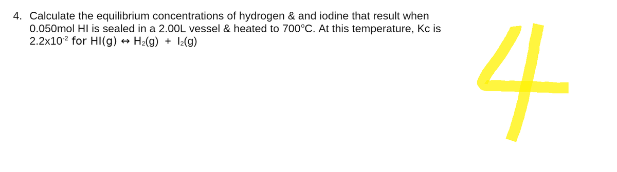 4. Calculate the equilibrium concentrations of hydrogen & and iodine that result when
0.050mol HI is sealed in a 2.00L vessel & heated to 700°C. At this temperature, Kc is
2.2x102 for HI(g) → H₂(g) + 1₂(g)
4
