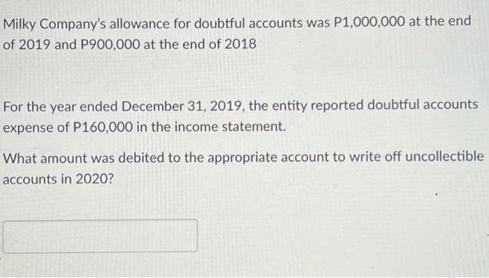 Milky Company's allowance for doubtful accounts was P1,000,000 at the end
of 2019 and P900,000 at the end of 2018
For the year ended December 31, 2019, the entity reported doubtful accounts
expense of P160,000 in the income statement.
What amount was debited to the appropriate account to write off uncollectible
accounts in 2020?