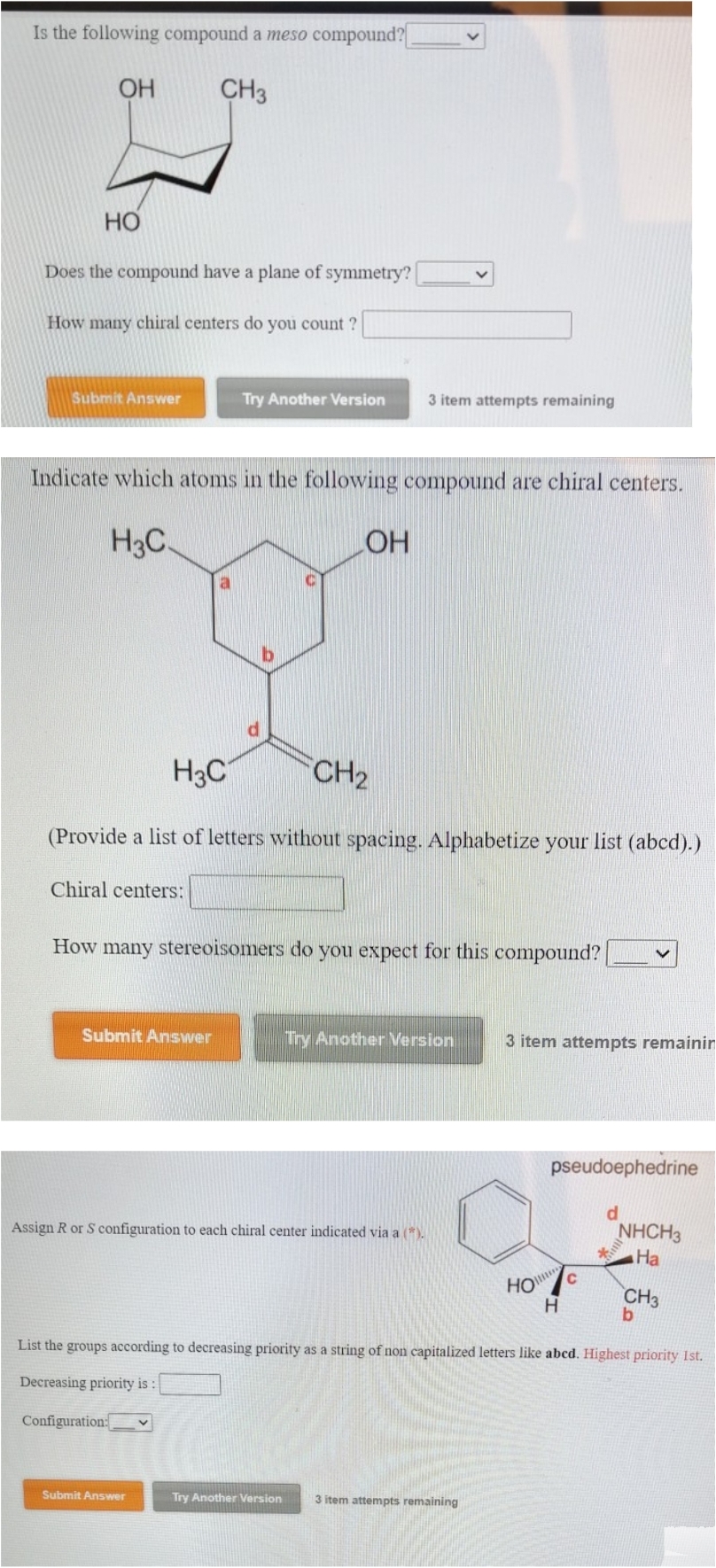Is the following compound a meso compound?
OH
CH3
HO
Does the compound have a plane of symmetry?
How many chiral centers do you count?
Submit Answer
Indicate which atoms in the following compound are chiral centers.
H3C.
Chiral centers:
Try Another Version
Submit Answer
d
b
H3C
(Provide a list of letters without spacing. Alphabetize your list (abcd).)
Configuration:
Submit Answer
LOH
How many stereoisomers do you expect for this compound?
CH₂
3 item attempts remaining
Assign R or S configuration to each chiral center indicated via a (*).
Try Another Version
Try Another Version
3 item attempts remainin
3 item attempts remaining
HO
pseudoephedrine
H
C
d
List the groups according to decreasing priority as a string of non capitalized letters like abcd. Highest priority 1st.
Decreasing priority is:
*
NHCH3
Ha
CH3
b