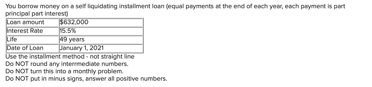 You borrow money on a self liquidating installment loan (equal payments at the end of each year, each payment is part
principal part interest)
Loan amount
Interest Rate
$632,000
15.5%
Life
49 years
Date of Loan
January 1, 2021
Use the installment method - not straight line
Do NOT round any interrmediate numbers.
Do NOT turn this into a monthly problem.
Do NOT put in minus signs, answer all positive numbers.