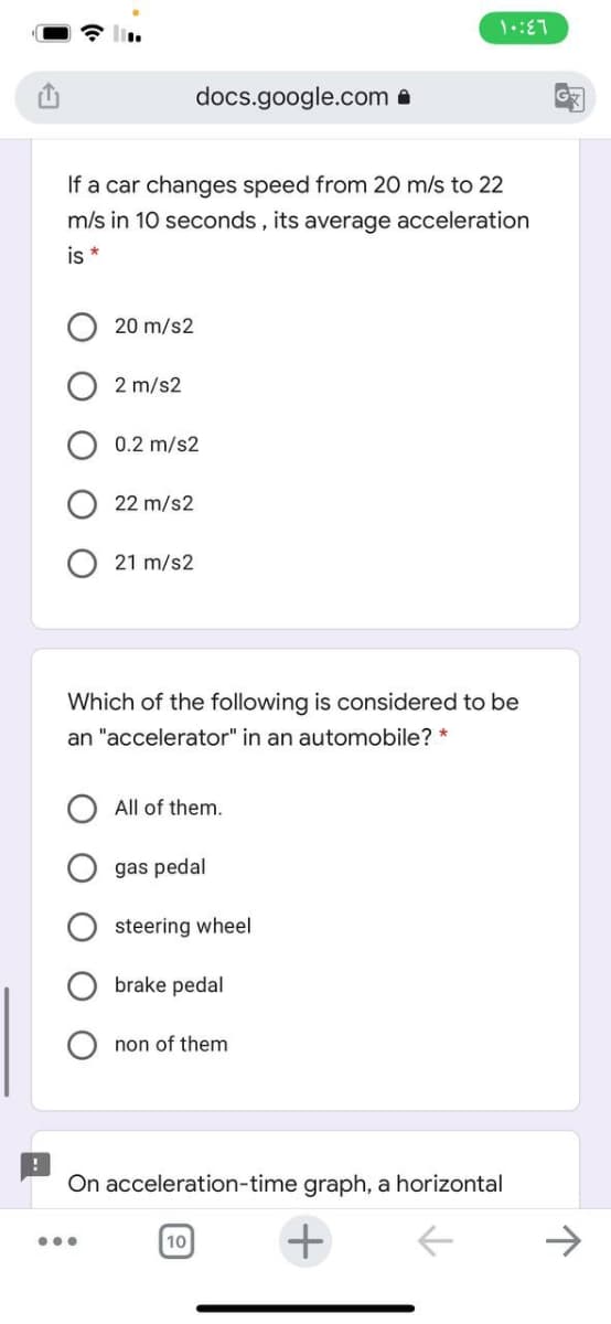 docs.google.com a
If a car changes speed from 20 m/s to 22
m/s in 10 seconds, its average acceleration
is *
20 m/s2
2 m/s2
0.2 m/s2
22 m/s2
21 m/s2
Which of the following is considered to be
an "accelerator" in an automobile? *
All of them.
gas pedal
steering wheel
brake pedal
non of them
On acceleration-time graph, a horizontal
...
10
O O O
O O
