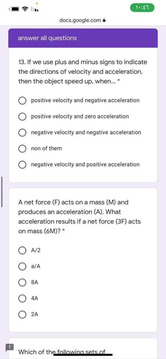 docs.google.com a
answer all questions
13. If we use plus and minus signs to indicate
the directions of velocity and acceleration,
then the object speed up, when.. *
positive velocity and negative acceleration
positive velocity and zero acceleration
negative velocity and negative acceleration
non of them
negative velocity and positive acceleration
A net force (F) acts on a mass (M) and
produces an acceleration (A). What
acceleration results if a net force (3F) acts
on mass (6M)? *
A/2
a/A
8A
4A
2A
Which of the following sets of
O O
